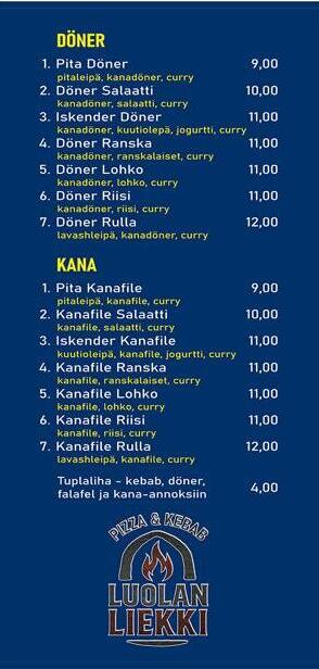 Döner - 1. Pita döner - pitaleipä, kanadöner, curry - 9€, 2. Döner salaatti - kanadöner, salaatti, curry - 10€ 3. Iskender döner - kanadöner, kuutioleipä, jogurtti, curry - 11€, 4. Döner ranska - kanadöner, ranskalaiset, curry - 11€, 5. Döner lohko - kanadöner, lohko, curry - 11€, 6. Döner riisi - kanadöner, riisi, curry - 11€ 7. Döner rulla - lavasleipä, kanadöner, curry - 12€ Kana-annokset 1. Pita Kanafile - pitaleipä, kanafile, curry - 9€, 2. Kanafile salaatti - kanafile, salaatti, curry - 10€ 3. Iskender kanafile - kuutioleipä, kanafile, jogurtti, curry - 11€ 4. Kalafile ranska - Kanafile, ranskalaiset, curry - 11€, 5. Kanafile lohko - kanafile, lohko, curry - 11€, 6. Kanafile riisi - kanafile, riisi, curry - 11€ 7. Kanafile rulla - lavasleipä, kanafile, curry - 12 € Tuplaliha - kebab, döner, falafel ja kana-annoksiin 4€