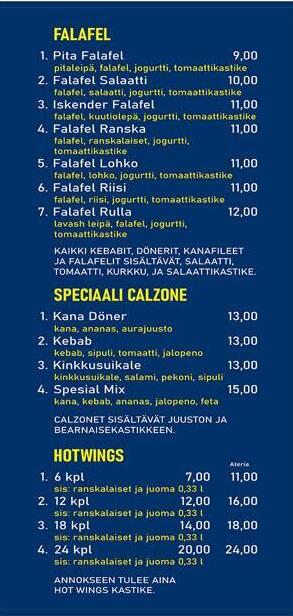 Falafel 1. PIta falafel - pitaleipä, falafel, jogurtti, tomaattikastike 2. Falafel salaatti - falafel, salaatti, jogurtti, tomaattikastike 3. Iskender Falafel - falafel, kuutioleipä, jogurtti, tomaattikastike - 11€ 4. Falafel ranska - falafel, ranskalaiset, jogurtti, tomaattikastike - 11€ 5. Falafel lohko - falafel, lohkoperunat, jogurtti, tomaattikastike - 11€ 6. falafel riisi - falafel, riisi, jogurtti, tomaattikastike - 11€ 7. falafel rulla - lavasleipä, falafel, jogurtti, tomaattikastike - 12€ Speciaali calzone 1. Kana döner - kana, ananas, aurajuusto - 13€ 2. Kebab - kebab, sipuli, tomaatti, jalapeno - 13€ 3. Kinkkusuikale - kinkkusuikale, salami, pekoni, sipuli - 13€ 4. Spesial Mix - kana, kebab, ananas, jalapeno, feta - 15€ Calzonet sisältävät juuston ja bearnaisekastikkeen. Hot wings 1. 6 kpl normaali 7€ ateria 11 2. 12 kpl 12€ - 16€ 3. 18 kpl 14€ - 18€ 4. 24 kpl 20kpl 20€ - 24€ Ateria sisältää ranskalaiset ja juoman 0,33. Hot wing annokseen tulee aina Hot wings kastike