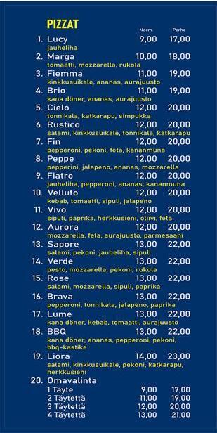 pizzat 1. Lucy - jauheliha 9€ - 17€ 2. Marga - tomaatti, mozzarella, rucola 10€ - 18€ 3. Flemma - kinkkusuikale, ananas, aurajuusto 11€ - 19€ 4. Brio - kanadöner, ananas, aurajuusto 11€ - 19 5. Cielo - tonnikala, katkarapu, simpukka 12€ - 20€ 6. Rustico - Salami, kinkkusuikale, tonnikala, katkarapu 12€ - 20€ 7. Fin - pepperoni, pekoni, feta, kananmuna 12€ - 20€ 8. Pepe - pepperoni, jalapeno, ananas, mozzarella 12€ - 20€ 9. Fiatro - jauheliha, pepperoni, ananas, kananmuna 12€ - 20€ 10. Velluto - kebab, tomaatti, sipuli, jalapeno 12€ - 20€ 11. VIvo - sipuli, paprika, herkkusieni, oliivi, feta 12€ - 20€ 12. Aurora - Mozzarella, feta, aurajuusto, parmesaani 12€ - 20€ 13. Sapore - salami, pekoni, jauheliha, sipuli 13€ - 22€ 14. Verde - pesto, mozzarella, pekoni, rucola 13€ - 22€ 15. Rose - Salami, mozzarella, sipuli, paprika 13€ - 22€ 16. Brava - pepperoni, tonnikala, jalapeno, paprika 13€ - 22€ 17. Lume - kanadöner, kebab, tomaatti, aurajuusto 13€ - 22€ 18. BBQ kanadöner, ananas, pepperoni, pekoni, bbq-kastike 13€ - 22€ 19. Liora - salami, kinkkusuikale, pekoni, katkarapu, herkkusieni 14€ - 23€ 20. Omavalinta 1 täyte 9€ - 17€, 2 täytettä 11€ - 19€, 3 täytettä 12€ - 20€, 4 täytettä 13€ - 21€