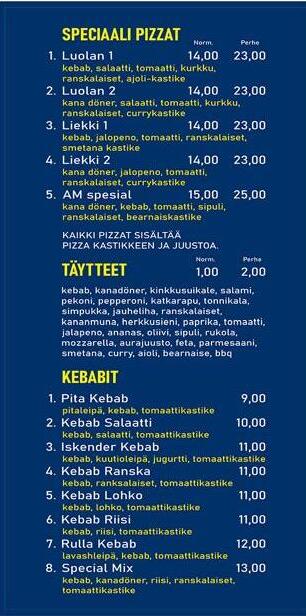 Speciaali pizzat 1. Luolan 1 - kebab, salaatti, tomaatti, kurkku, ranskalaiset, ajoli-kastike 14€ - 23€ 2. Luolan 2 - kana döner, salaatti, tomaatti, kurkku, ranskalaiset, currykastike 14€ - 23€ 3. Liekki 1 - kebab, jalapeno, tomaatti, ranskalaiset, smetanakastike 14€ - 23€ 4.Kana döner, jalapeno, tomaatti, ranskalaiset, currykastike 14€ - 23€ 5. AM spesial - kanadöner, kebab, tomaatti, sipuli, ranskalaiset, bearnaisekastike 15€ - 25€ Kaikki pizzat sisältää kastikkeen ja juustoa. Täytteet: Kebab, kanadöner, kinkkusuikale, salami, pekoni, pepperoni, katkarapu, tonnikala, simpukka, jauheliha, ranskalaiset, kananmuna, herkkusieni, paprika, tomaatti, jalapeno, ananas, oliivi, sipuli, rukola, mozzarella, aurajuusto, feta, parmesaani, smetana, curry, aioli, bearnaise, bbq. Kebabit 1. pita kebab - pitaleipä, kebab, tomaattikastike - 9€ 2. kebab salaatti - kebab, salaatti, tomaattikastike - 10€ 3. Iskender kebab - kebab, kuutioleipä, jogurtti, tomaattikastike - 11€ 4. kebab ranska - kebab, ranskalaiset, tomaattikastike - 11€ 5. kebab lohko - kebab, lohkoperunat, tomaattikastike - 11€ 6. kebab riisi - kebab, riis, tomaattikastike - 11€ 7.Rulla kebab - lavasleipä, kebab, tomaattikastike - 12€ 8. Special Mix - kebab, kanadöner, ranskalaiset, tomaattikastike - 13€